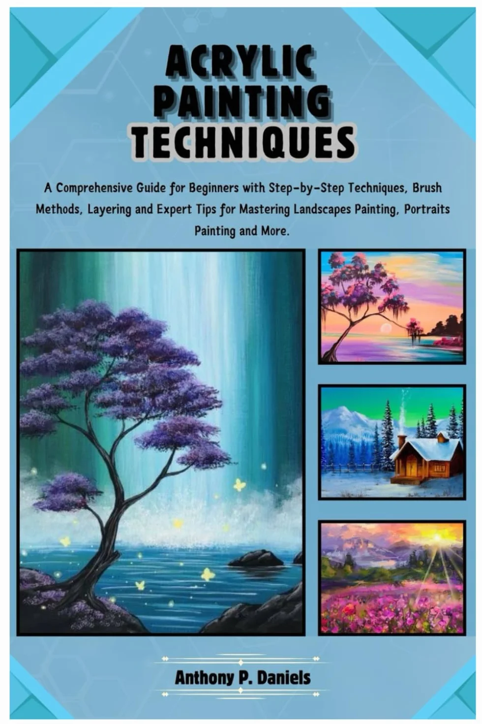 Acrylic Painting Techniques: A Comprehensive Guide for Beginners with Step-by-Step Techniques, Brush Methods, Layering and Expert Tips for Mastering Landscapes Painting, Portraits Painting and More.