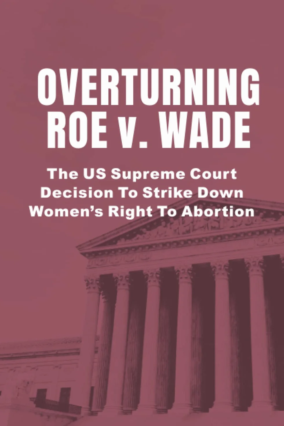 Overturning Roe v. Wade: The US Supreme Court Decision To Strike Down Women’s Right To Abortion
